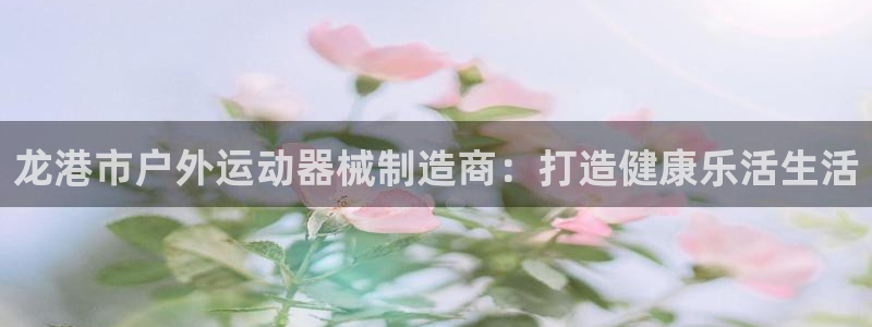 尊龙凯时几百万怎么下：龙港市户外运动器械制造商：打造健康乐活